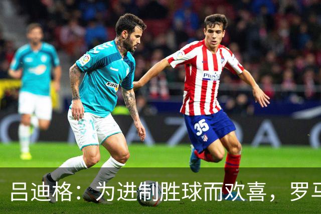 吕迪格：为进制胜球而欢喜，罗马在我心中永占特殊位置